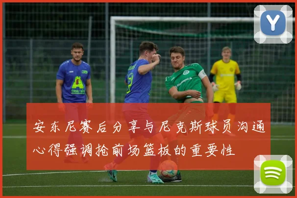 安东尼赛后分享与尼克斯球员沟通心得强调抢前场篮板的重要性