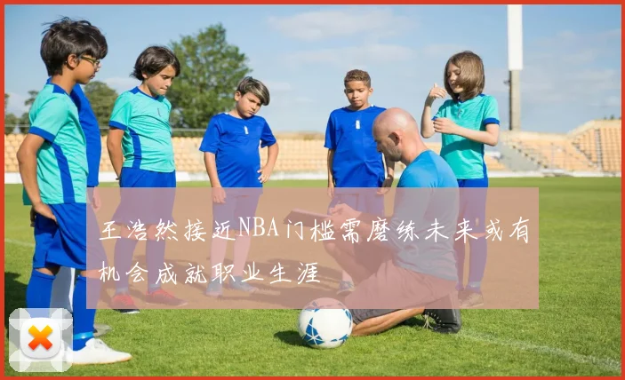 王浩然接近NBA门槛需磨练未来或有机会成就职业生涯