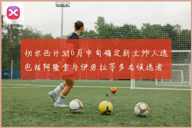 切尔西计划6月中旬确定新主帅人选包括阿隆索与伊劳拉等多名候选者