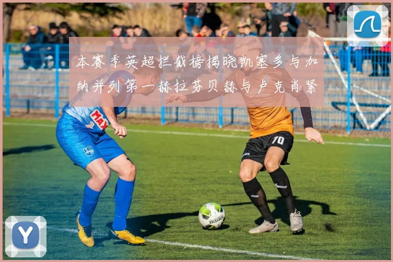 本赛季英超拦截榜揭晓凯塞多与加纳并列第一赫拉芬贝赫与卢克肖紧随其后