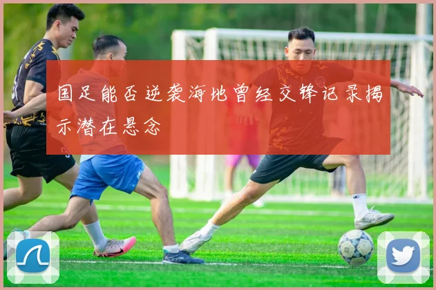 国足能否逆袭海地曾经交锋记录揭示潜在悬念