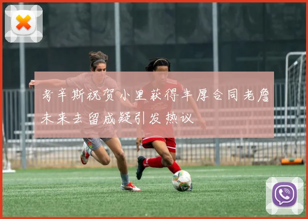 考辛斯祝贺小里获得丰厚合同老詹未来去留成疑引发热议