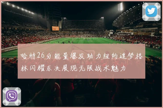 哈特26分能量爆发助力纽约追梦格林闪耀东决展现无限战术魅力