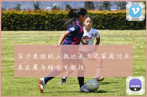 亚沙里经纪人抵达米兰之家商讨未来发展与转会可能性