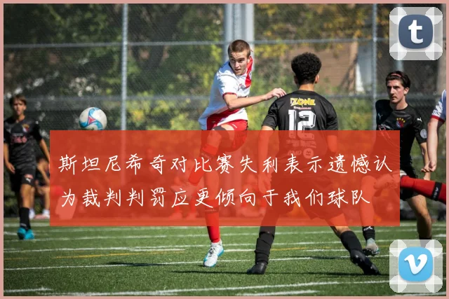 斯坦尼希奇对比赛失利表示遗憾认为裁判判罚应更倾向于我们球队