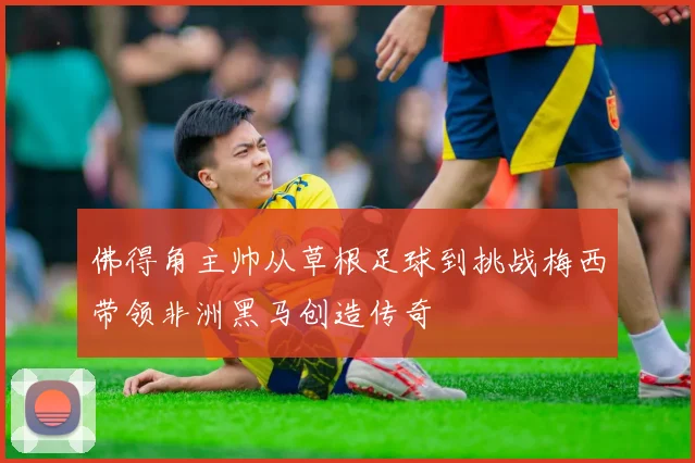 佛得角主帅从草根足球到挑战梅西带领非洲黑马创造传奇