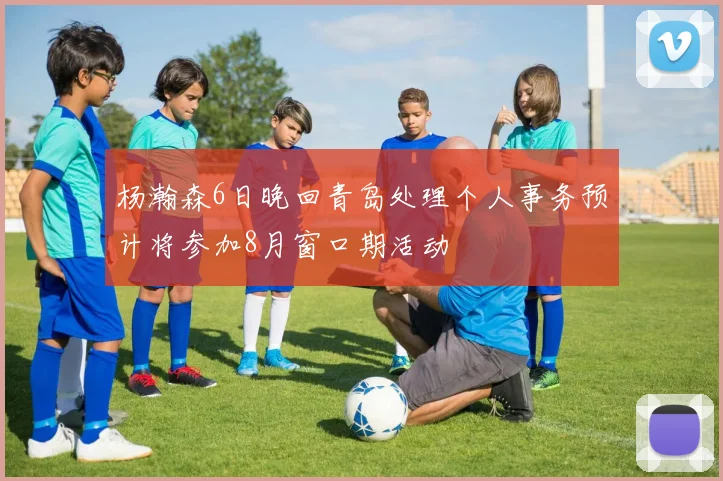 杨瀚森6日晚回青岛处理个人事务预计将参加8月窗口期活动