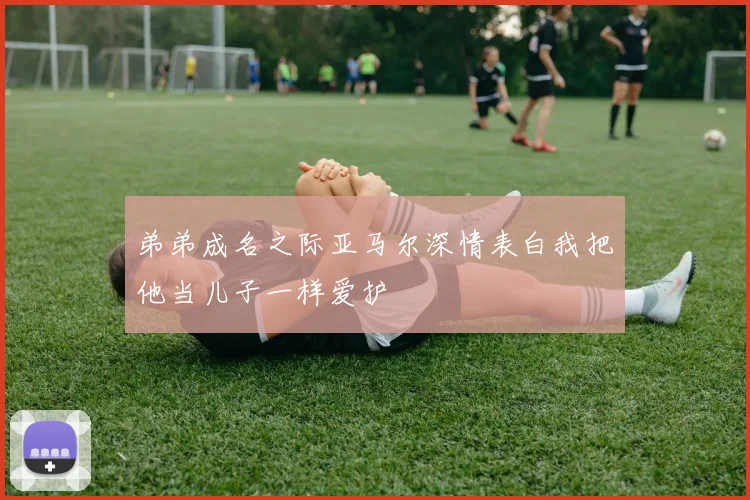 弟弟成名之际亚马尔深情表白我把他当儿子一样爱护