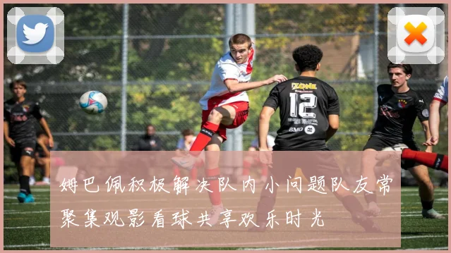 姆巴佩积极解决队内小问题队友常聚集观影看球共享欢乐时光