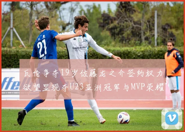 瓦伦争夺19岁佐藤龙之介签约权力欲望显现夺U23亚洲冠军与MVP荣耀